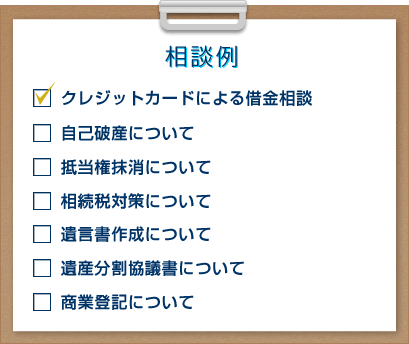 相談例 クレジットカードによる借金相談 自己破産について 抵当権抹消について 相続税対策について 遺言書作成について 遺産分割協議書について 商業登記について 